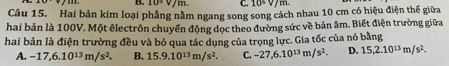 B. 10½ V/m. C. 10^6V /m.
Câu 15. Hai bản kim loại phẳng nằm ngang song song cách nhau 10 cm có hiệu điện thế giữa
hai bản là 100V. Một êlectrôn chuyển động dọc theo đường sức về bản âm. Biết điện trường giữa
hai bản là điện trường đều và bỏ qua tác dụng của trọng lực. Gia tốc của nó bằng
A. -17,6.10^(13)m/s^2. B. 15.9.10^(13)m/s^2. C. -27,6.10^(13)m/s^2. D. 15, 2.10^(13)m/s^2.