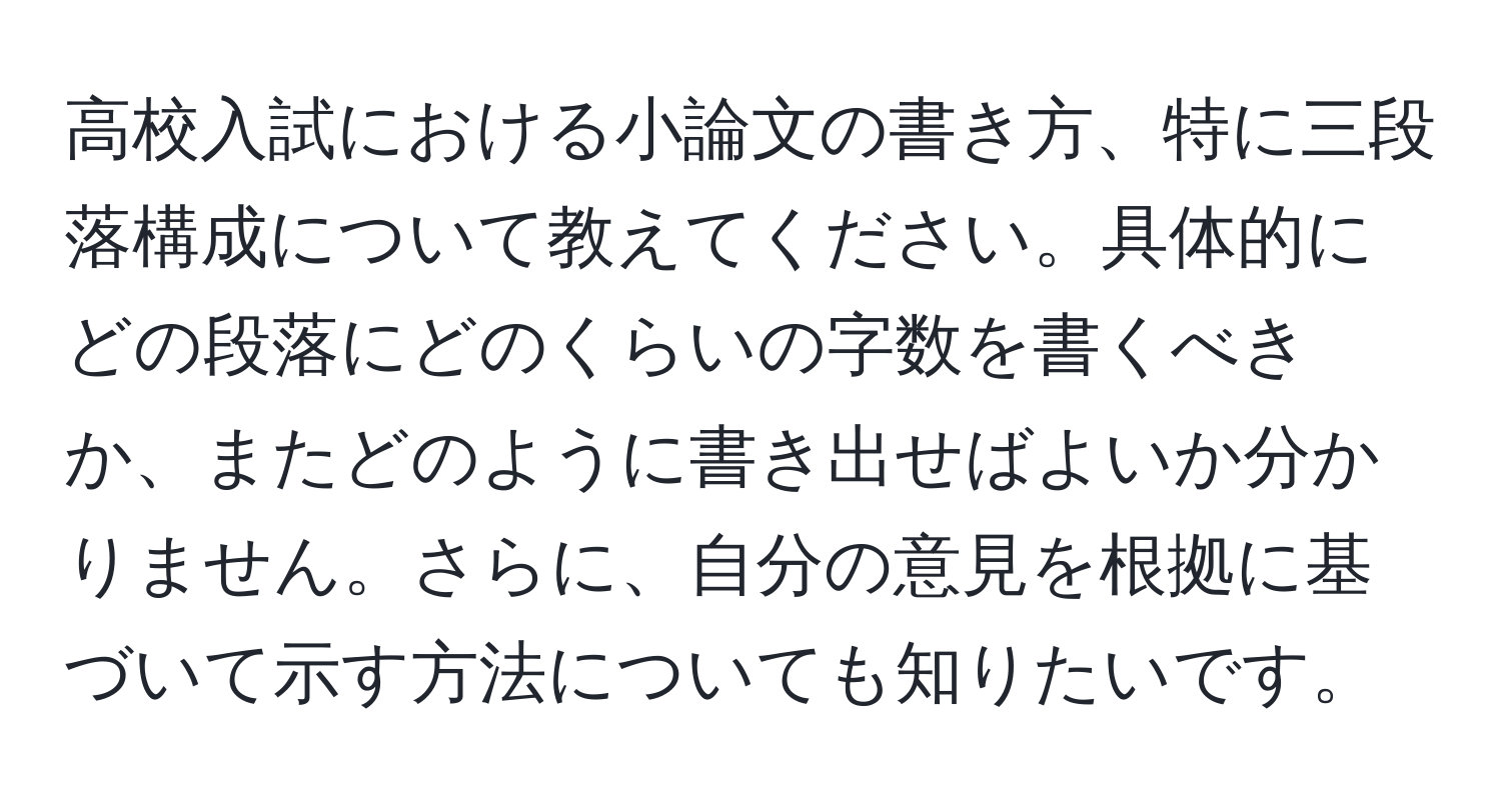 高校入試における小論文の書き方、特に三段落構成について教えてください。具体的にどの段落にどのくらいの字数を書くべきか、またどのように書き出せばよいか分かりません。さらに、自分の意見を根拠に基づいて示す方法についても知りたいです。