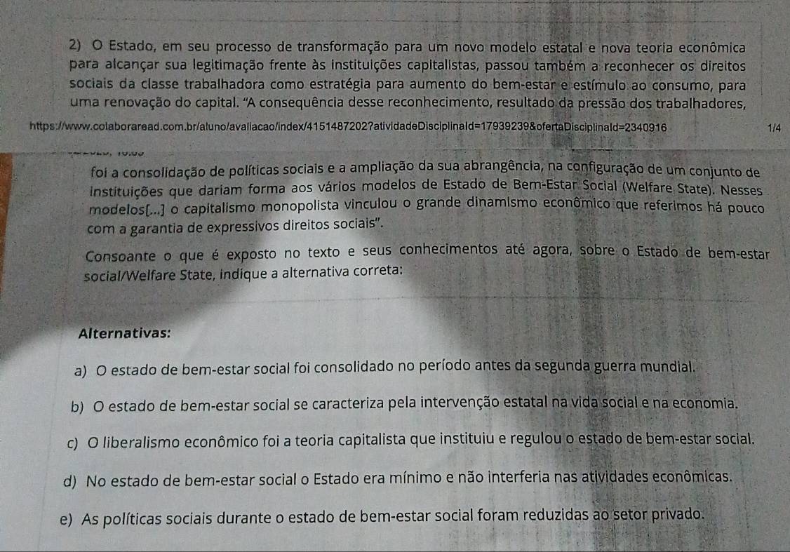 Estado, em seu processo de transformação para um novo modelo estatal e nova teoria econômica
para alcançar sua legitimação frente às instituições capitalistas, passou também a reconhecer os direitos
sociais da classe trabalhadora como estratégia para aumento do bem-estar e estímulo ao consumo, para
uma renovação do capital. "A consequência desse reconhecimento, resultado da pressão dos trabalhadores,
https://www.colaboraread.com.br/aluno/avaliacao/index/4151487202?atividadeDisciplinald=17939239&ofertaDisciplinald=2340916 1/4
foi a consolidação de políticas sociais e a ampliação da sua abrangência, na configuração de um conjunto de
instituições que dariam forma aos vários modelos de Estado de Bem-Estar Social (Welfare State). Nesses
modelos(...) o capitalismo monopolista vinculou o grande dinamismo econômico que referimos há pouco
com a garantia de expressivos direitos sociais”.
Consoante o que é exposto no texto e seus conhecimentos até agora, sobre o Estado de bem-estar
social/Welfare State, indique a alternativa correta:
Alternativas:
a) O estado de bem-estar social foi consolidado no período antes da segunda guerra mundial.
b) O estado de bem-estar social se caracteriza pela intervenção estatal na vida social e na economia.
c) O liberalismo econômico foi a teoria capitalista que instituiu e regulou o estado de bem-estar social.
d) No estado de bem-estar social o Estado era mínimo e não interferia nas atividades econômicas.
e) As políticas sociais durante o estado de bem-estar social foram reduzidas ao setor privado.