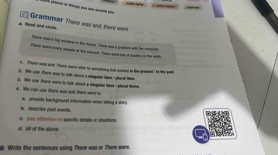 traffie lights police station trash can 
ore places or things you see around you. 
Grammar There was and there were 
A Read and circle. 
There was a big window in the house. There was a problem with the computer. 
There were many people at the concert. There were lots of posters on the walls, 
1. There was and There were refer to something that existed in the present / in the past. 
2. We use there was to talk about a singular item / plural item. 
3. We use there were to talk about a singular item / plural items. 
4. We can use there was and there were to: 
a. provide background information when telling a story. 
b. describe past events. 
c. pay attention to specific details or situations. 
d. all of the above. 
B Write the sentences using There was or There were.