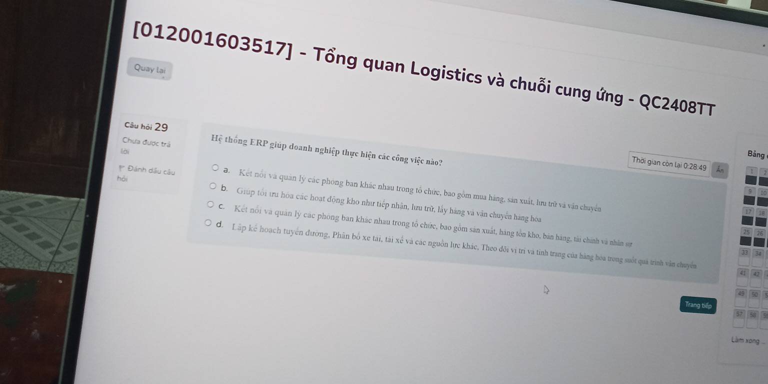 [012001603517] - Tổng quan Logistics và chuỗi cung ứng - QC2408TT
Quay lại
Chưa được trả
Câu hỏi 29 Hệ thống ERP giúp doanh nghiệp thực hiện các công việc nào?
lời
Bảng
Thời gian còn lại 0:28:49 Ấn
hồi
Đánh dầu câu a Kết nổi và quân lý các phòng ban khác nhau trong tổ chức, bao gồm mua hàng, sản xuất, lưu trữ và vận chuyển
b. Giúp tối tu hóa các hoạt động kho như tiếp nhận, lưu trữ, lấy hàng và vận chuyển hàng hóa
C Kết nổi và quân lý các phòng ban khác nhau trong tổ chức, bao gồm sản xuất, hàng tồn kho, bản hàng, tài chính và nhân sự
đ. Lập kể hoạch tuyển đường, Phân bố xe tái, tài xế và các nguồn lực khác, Theo đõi vị trí và tinh trang của hàng hóa trong suốt quả trình văn chuyên
41
Trang tiếp
Làm xong