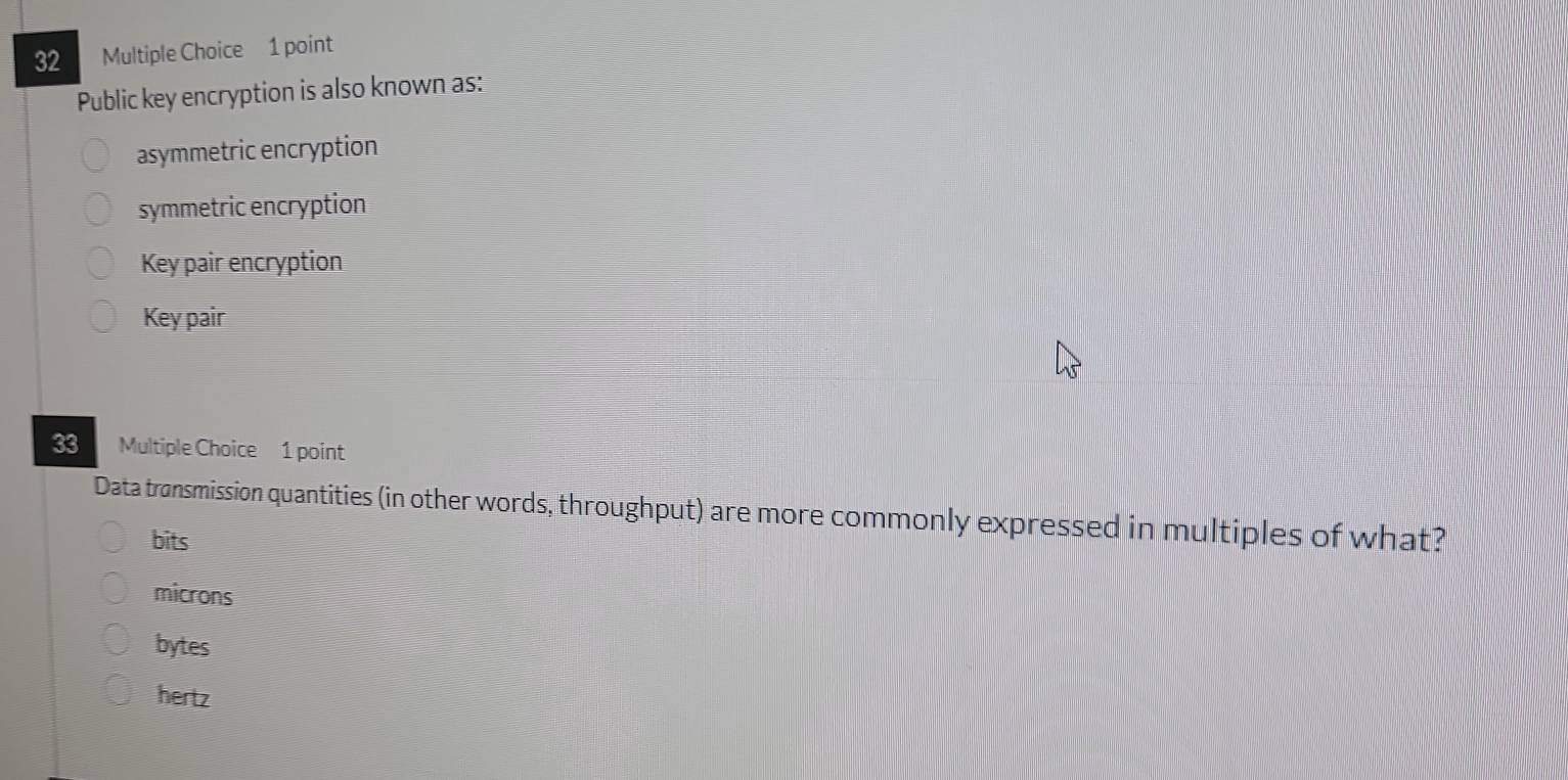 Public key encryption is also known as:
asymmetric encryption
symmetric encryption
Key pair encryption
Key pair
33 Multiple Choice 1 point
Data transmission quantities (in other words, throughput) are more commonly expressed in multiples of what?
bits
microns
bytes
hertz
