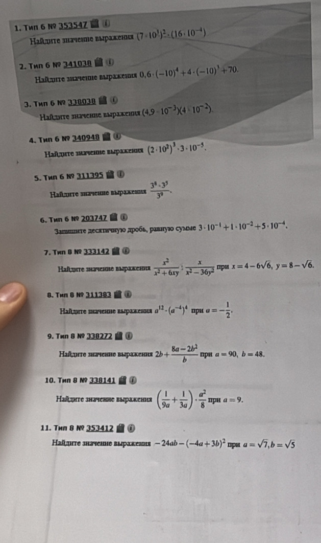 Twn 6 №º 35354Z
afητе зhaчeiе выражеιι (7· 10^(frac 3))^2· (16· 10^(-4))
2. Tên 6 №º 341038
Haïtuiτе зачеιе выраκеιιя 0,6· (-10)^4+4· (-10)^3+70.
3. Tиπ 6 № 338038
Haïhte shaчchrе выракенιя (4,9-10^(-3))(4* 10^(-2)).
4. Tén 6 № 340948 ①
Hañτe зaчеiιе выраκенιя (2· 10^2)^3· 3· 10^(-5).
5. Tun 6 № 311395 to
Haïutе зhаченне выракенιя  3^8· 3^5/3^9 .
6. Tén 6 №º 203747  ①
апншιτе десяτнчнуιο дрοбь, равнуιο сумме 3· 10^(-1)+1· 10^(-2)+5· 10^(-4).
7. Twn B N 333142  ①
Haf,uite зkaченве выраження  x^2/x^2+6xy : x/x^2-36y^2  при x=4-6sqrt(6),y=8-sqrt(6).
8. Tun 8 Nº 311383 M①
Ηаïυiτе значене выраженя a^(12)· (a^(-4))^4 прu a=- 1/2 .
9. Tun 8 № 338272  0
Ηаίζυητе значенне выраження 2b+ (8a-2b^2)/b  “pi a=90,b=48.
10. Tиn 8 № 338141 0
Наїψητе значенне выражения ( 1/9a + 1/3a )·  a^2/8  ''p'' a=9.
11. Tиn 8 №º 353412 ②
Hаï¸ιτе значенне выракения -24ab-(-4a+3b)^2 ⊥рн a=sqrt(7),b=sqrt(5)