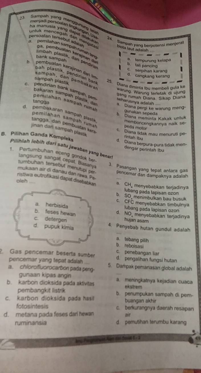 Sampah yang menggunung fla
menjadi persoalan lingkungan. Usa 24. Sampah yang berpotensi menjeral
ha manusia yang dapal dilakuka 
persoalan tersebut adalah
untuk mencega h dan enga biota laut adalah
a. pemilahan sampäh rumah lang
a ,  emb uatan kerajinan dar
bank sampah
limbah plastik, dan pendrian
a. tempurung kelapa
b. tall pancing
b pembüatan kerəjinan dar lim
cserpihan karang
d. cangkang kerang
bah plastik, pendirian  bak 25. Diana diminta Ibu membeli gula ke
sampah plastik
ampah, dan pembakaran Wärung. Wärung terletak di ujung
c. pendirian bank sampah, pem seharusnya adalah .---
gang rumah Diana. Sikap Diana
bakaran sampah plästik, dar a. Diana pergi ke warung meng-
tangga
pemilahan sampah rumah
gunakan sepeda
d. pembakaran sampah plastk memboncengkannya naik se-
b Diana meminta Kakak untuk
pemilahan sampaḥ rumäḥ peda molor
tangga, dan pembuatan kera
jinan dar sampah plastk rintah Ibu
c. Diana lidak mau menuruti pe-
B. Pilihan Ganda Kompleks d. Díana berpura-pura tidak men-
Pilihiah lebih dari satu jawaban yang benart
dengar perintah Ibu
1. Pertumbuhan eceng gondok ber
langsung sangat cepat, Biasanya
3. Pasangan yang tepat antara gas
tumbuhan tersebut menutupi per pencemar dan dampaknya adalah
mukaan air di danau dan rawa. Pe-
cistiwa eutrofikasi dapat disebabkan
cieh_ a. CH menyebabkan terjadinya
lubang pada lapisan ozon
b. SO menimbulkan bau busuk
c. CFC menyebabkan timbulnya
a. herbisida lubang pada lapisan ozon
d. NO menyebabkan terjadinya
b. feses hewan hujan asam
c. detergen 4. Penyebab hutan gundul adalah
d. pupuk kimia
a. tebang pilih
b. reboisasi
c. penebangan lia
2. Gas pencemár beserta sumber d. pengalihan fungsi hutan
pencemar yang tepat adalsh 5. Dampak pemanasan global adalah
a. chilorofluorocarbon pada peng
gunaan kipas angin
b. karbon dioksída pada aktivitas a. meningkatnya kejadian cuaca
elstrem
pembangkit listrik b. penumpukan sampah di pem-
c. karbon dioksida pada hasil buangan akhir
fotosintesis c. berkurangnya daerah resapan
d. metana pada feses dari hewan aie
ruminansia d. pemutihan terumbu karang
=   2ot 1  -  2