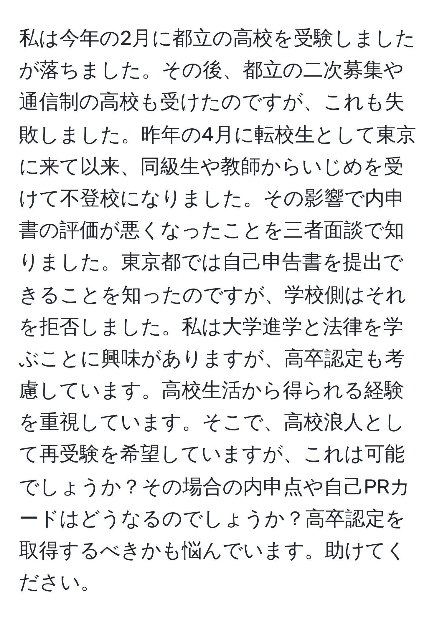 私は今年の2月に都立の高校を受験しましたが落ちました。その後、都立の二次募集や通信制の高校も受けたのですが、これも失敗しました。昨年の4月に転校生として東京に来て以来、同級生や教師からいじめを受けて不登校になりました。その影響で内申書の評価が悪くなったことを三者面談で知りました。東京都では自己申告書を提出できることを知ったのですが、学校側はそれを拒否しました。私は大学進学と法律を学ぶことに興味がありますが、高卒認定も考慮しています。高校生活から得られる経験を重視しています。そこで、高校浪人として再受験を希望していますが、これは可能でしょうか？その場合の内申点や自己PRカードはどうなるのでしょうか？高卒認定を取得するべきかも悩んでいます。助けてください。