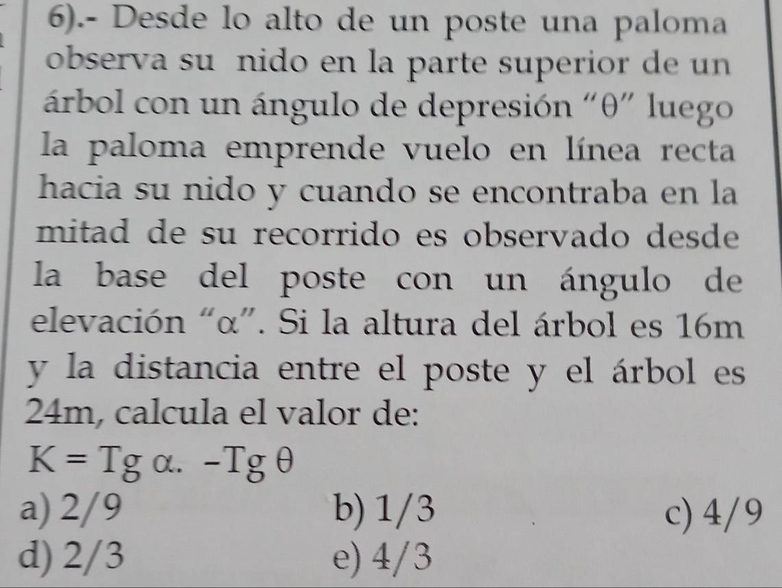 6).- Desde lo alto de un poste una paloma
observa suñnido en la parte superior de un
árbol con un ángulo de depresión "θ" luego
la paloma emprende vuelo en línea recta
hacia su nido y cuando se encontraba en la
mitad de su recorrido es observado desde
la base del poste con un ángulo de
elevación “ α ”. Si la altura del árbol es 16m
y la distancia entre el poste y el árbol es
24m, calcula el valor de:
K=Tg α. -Tgθ
a) 2/9 b) 1/3 c) 4/9
d) 2/3 e) 4/3