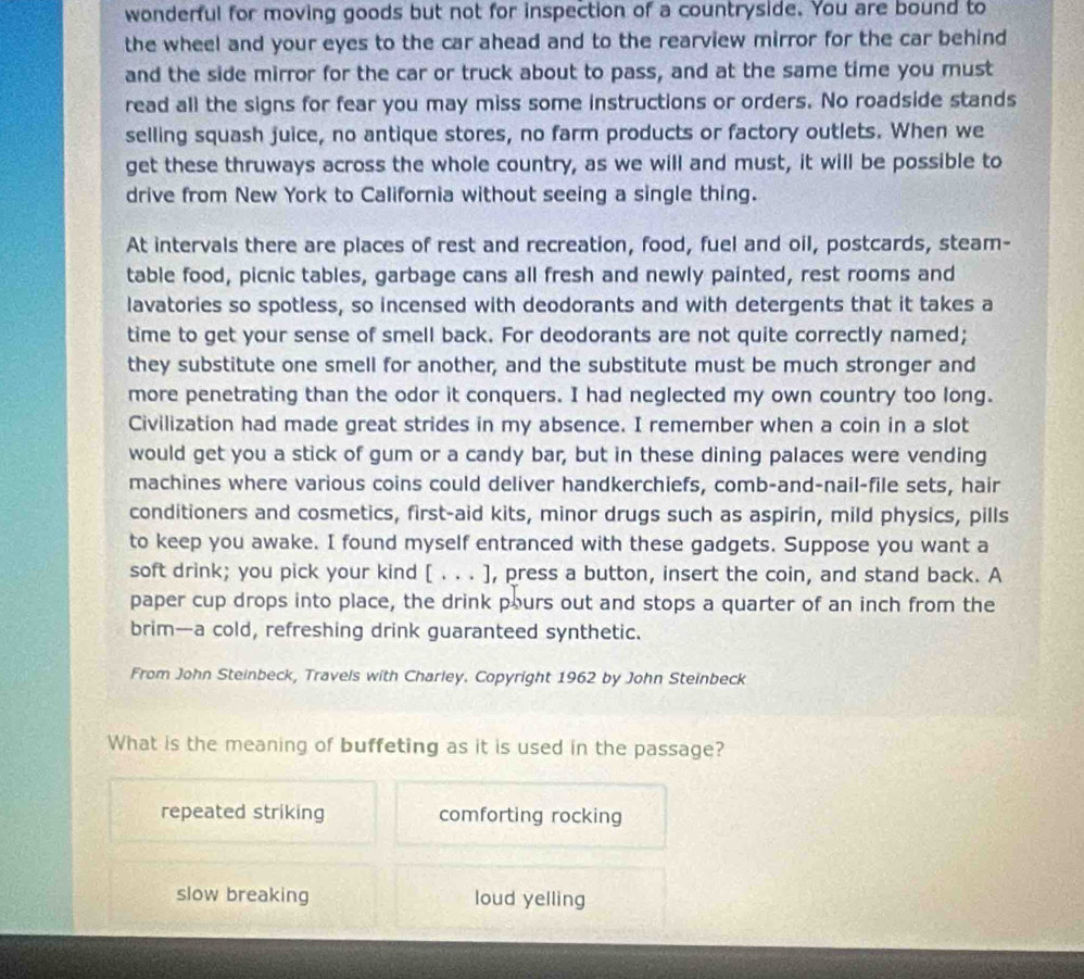 wonderful for moving goods but not for inspection of a countryside. You are bound to
the wheel and your eyes to the car ahead and to the rearview mirror for the car behind 
and the side mirror for the car or truck about to pass, and at the same time you must
read all the signs for fear you may miss some instructions or orders. No roadside stands
selling squash juice, no antique stores, no farm products or factory outlets. When we
get these thruways across the whole country, as we will and must, it will be possible to
drive from New York to California without seeing a single thing.
At intervals there are places of rest and recreation, food, fuel and oil, postcards, steam-
table food, picnic tables, garbage cans all fresh and newly painted, rest rooms and
lavatories so spotless, so incensed with deodorants and with detergents that it takes a
time to get your sense of smell back. For deodorants are not quite correctly named;
they substitute one smell for another, and the substitute must be much stronger and
more penetrating than the odor it conquers. I had neglected my own country too long.
Civilization had made great strides in my absence. I remember when a coin in a slot
would get you a stick of gum or a candy bar, but in these dining palaces were vending
machines where various coins could deliver handkerchiefs, comb-and-nail-file sets, hair
conditioners and cosmetics, first-aid kits, minor drugs such as aspirin, mild physics, pills
to keep you awake. I found myself entranced with these gadgets. Suppose you want a
soft drink; you pick your kind [ . . . ], press a button, insert the coin, and stand back. A
paper cup drops into place, the drink pours out and stops a quarter of an inch from the
brim—a cold, refreshing drink guaranteed synthetic.
From John Steinbeck, Travels with Charley. Copyright 1962 by John Steinbeck
What is the meaning of buffeting as it is used in the passage?
repeated striking comforting rocking
slow breaking loud yelling