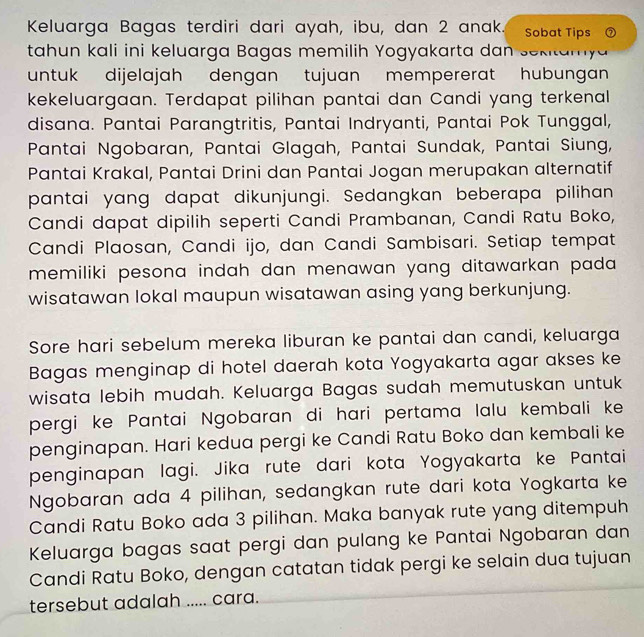 Keluarga Bagas terdiri dari ayah, ibu, dan 2 anak. Sobat Tips ⑦ 
tahun kali ini keluarga Bagas memilih Yogyakarta dan sekitamya 
untuk dijelajah dengan tujuan mempererat hubungan 
kekeluargaan. Terdapat pilihan pantai dan Candi yang terkenal 
disana. Pantai Parangtritis, Pantai Indryanti, Pantai Pok Tunggal, 
Pantai Ngobaran, Pantai Glagah, Pantai Sundak, Pantai Siung, 
Pantai Krakal, Pantai Drini dan Pantai Jogan merupakan alternatif 
pantai yang dapat dikunjungi. Sedangkan beberapa pilihan 
Candi dapat dipilih seperti Candi Prambanan, Candi Ratu Boko, 
Candi Plaosan, Candi ijo, dan Candi Sambisari. Setiap tempat 
memiliki pesona indah dan menawan yang ditawarkan pada . 
wisatawan lokal maupun wisatawan asing yang berkunjung. 
Sore hari sebelum mereka liburan ke pantai dan candi, keluarga 
Bagas menginap di hotel daerah kota Yogyakarta agar akses ke 
wisata lebih mudah. Keluarga Bagas sudah memutuskan untuk 
pergi ke Pantai Ngobaran di hari pertama lalu kembali ke 
penginapan. Hari kedua pergi ke Candi Ratu Boko dan kembali ke 
penginapan lagi. Jika rute dari kota Yogyakarta ke Pantai 
Ngobaran ada 4 pilihan, sedangkan rute dari kota Yogkarta ke 
Candi Ratu Boko ada 3 pilihan. Maka banyak rute yang ditempuh 
Keluarga bagas saat pergi dan pulang ke Pantai Ngobaran dan 
Candi Ratu Boko, dengan catatan tidak pergi ke selain dua tujuan 
tersebut adalah ..... cara.