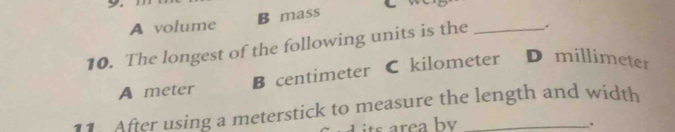 7
A volume B mass
10. The longest of the following units is the_
.
A meter B centimeter C kilometer D millimeter
11 After using a meterstick to measure the length and width
d t re a by 、