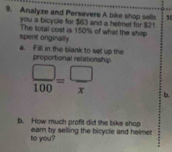 Analyze and Persevere A bike shop sells 10
you a bicycle for $63 and a helmet for $21
The total cost is 150% of what the shop 
spent originally 
a. Fill in the blank to set up the 
proportional relationship
 □ /100 = □ /x 
b. 
b. How much profit did the bike shop 
earn by selling the bicycle and helmet 
to you?