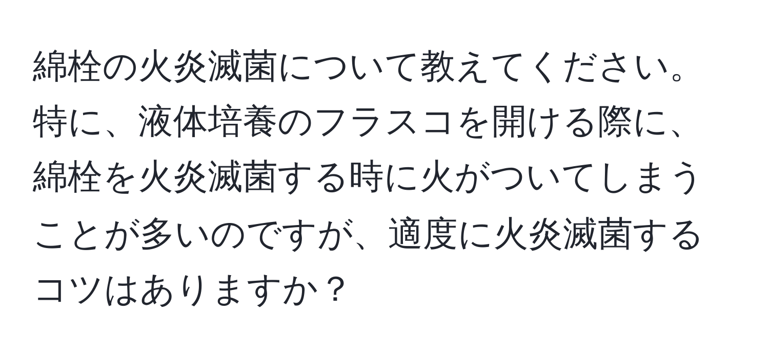 綿栓の火炎滅菌について教えてください。特に、液体培養のフラスコを開ける際に、綿栓を火炎滅菌する時に火がついてしまうことが多いのですが、適度に火炎滅菌するコツはありますか？