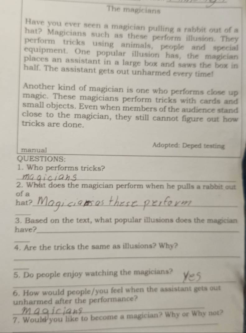 The magicians 
Have you ever seen a magician pulling a rabbit out of a 
hat? Magicians such as these perform illusion. They 
perform tricks using animals, people and special 
equipment. One popular illusion has, the magician 
places an assistant in a large box and saws the box in 
half. The assistant gets out unharmed every time! 
Another kind of magician is one who performs close up 
magic. These magicians perform tricks with cards and 
small objects. Even when members of the audience stand 
close to the magician, they still cannot figure out how 
tricks are done. 
Adopted: Deped testing 
manual 
QUESTIONS: 
1. Who performs tricks? 
_ 
2. What does the magician perform when he pulls a rabbit out 
of a 
hat?_ 
_ 
3. Based on the text, what popular illusions does the magician 
have?_ 
_ 
4. Are the tricks the same as illusions? Why? 
_ 
_ 
_ 
5. Do people enjoy watching the magicians? 
6. How would people/you feel when the assistant gets out 
_ 
unharmed after the performance? 
_ 
7. Would you like to become a magician? Why or Why not?