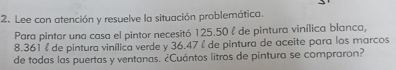 Lee con atención y resuelve la situación problemática. 
Para pintar una casa el pintor necesitó 125.50 l de pintura vinílica blanca,
8.361 l de pintura vinílica verde y 36.47 l de pintura de aceite para los marcos 
de todas las puertas y ventanas. ¿Cuántos litros de pintura se compraron?