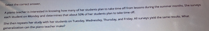 Select the correct answer. 
A piano teacher is interested in knowing how many of her students plan to take time off from lessons during the summer months. She surveys 
each student on Monday and determines that about 50% of her students plan to take time off. 
She then repeats her study with her students on Tuesday, Wednesday, Thursday, and Friday. All surveys yield the same results. What 
generalization can the piano teacher make?