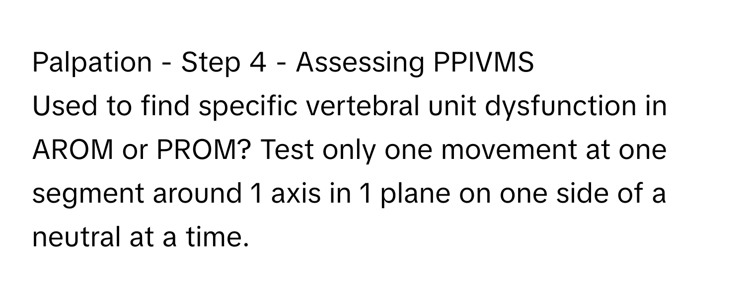 Palpation - Step 4 - Assessing PPIVMS

Used to find specific vertebral unit dysfunction in AROM or PROM? Test only one movement at one segment around 1 axis in 1 plane on one side of a neutral at a time.