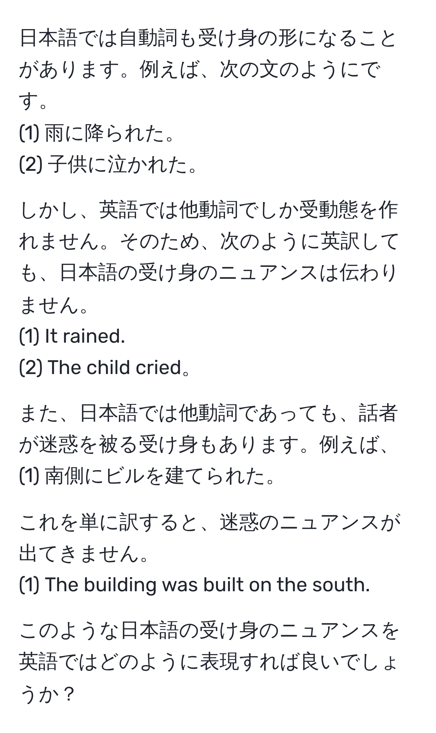 日本語では自動詞も受け身の形になることがあります。例えば、次の文のようにです。  
(1) 雨に降られた。  
(2) 子供に泣かれた。  

しかし、英語では他動詞でしか受動態を作れません。そのため、次のように英訳しても、日本語の受け身のニュアンスは伝わりません。  
(1) It rained.  
(2) The child cried。  

また、日本語では他動詞であっても、話者が迷惑を被る受け身もあります。例えば、  
(1) 南側にビルを建てられた。  

これを単に訳すると、迷惑のニュアンスが出てきません。  
(1) The building was built on the south.  

このような日本語の受け身のニュアンスを英語ではどのように表現すれば良いでしょうか？