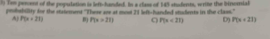 Ten percent of the population is left-handed. In a class of 145 students, write the binomial
peobability for the statement 'There are at most 21 left-handed students in the class.'
A) P(x+21) B) P(x>21) C) P(x<21) D) P(x+21)