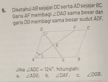 Diketahui AB sejajar DC serta AD sejajar BC. 
Garis AF membagi ∠ DAG sama besar dan 
garis DG membagi sama besar sudut ADF. 
Jika ∠ ADC=124° , hitunglah: 
a. ∠ ADG, b. ∠ DAF, C. ∠ DGB.