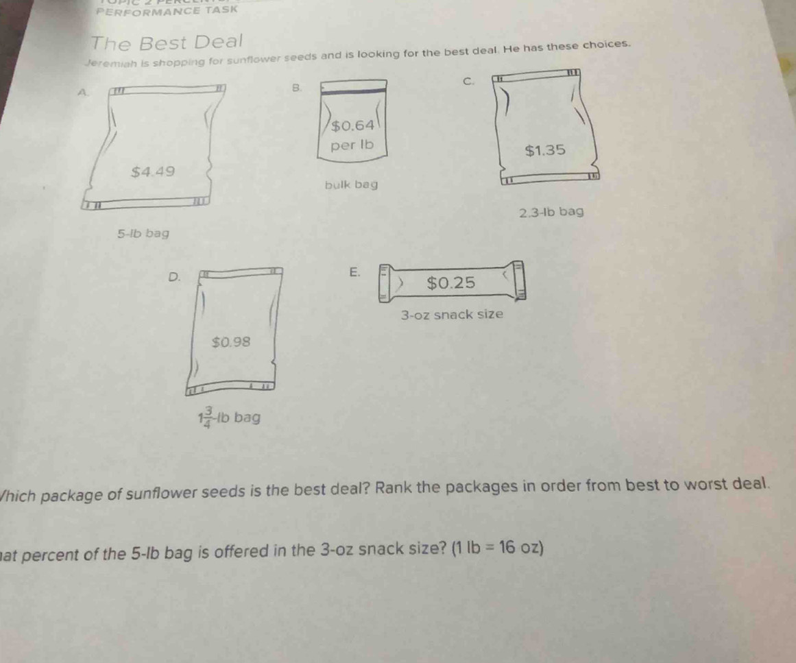 PERFORMANCE TASK 
The Best Deal 
Jeremiah is shopping for sunflower seeds and is looking for the best deal. He has these choices. 
B. 
C.
$0.64
per Ib
$1.35
bulk bag
2.3-Ib bag 
D. 
E. $0.25
3-oz snack size
$0.98
1 3/4 -lb bag 
Which package of sunflower seeds is the best deal? Rank the packages in order from best to worst deal. 
hat percent of the 5-Ib bag is offered in the 3-oz snack size? (1lb=16oz)