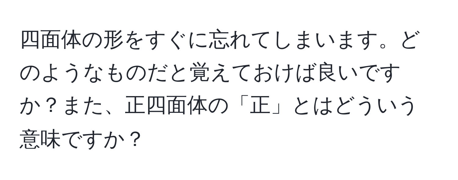 四面体の形をすぐに忘れてしまいます。どのようなものだと覚えておけば良いですか？また、正四面体の「正」とはどういう意味ですか？