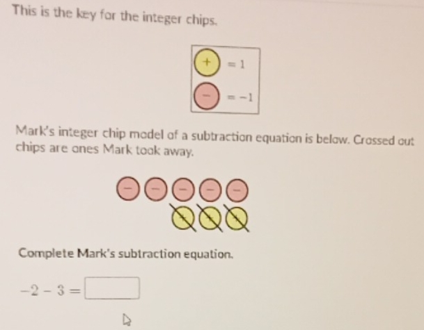 This is the key for the integer chips.
□ 1
(-)=-1
Mark's integer chip model of a subtraction equation is below. Crossed out 
chips are ones Mark took away.
odot odot odot odot (-)
Complete Mark's subtraction equation.
-2-3=□