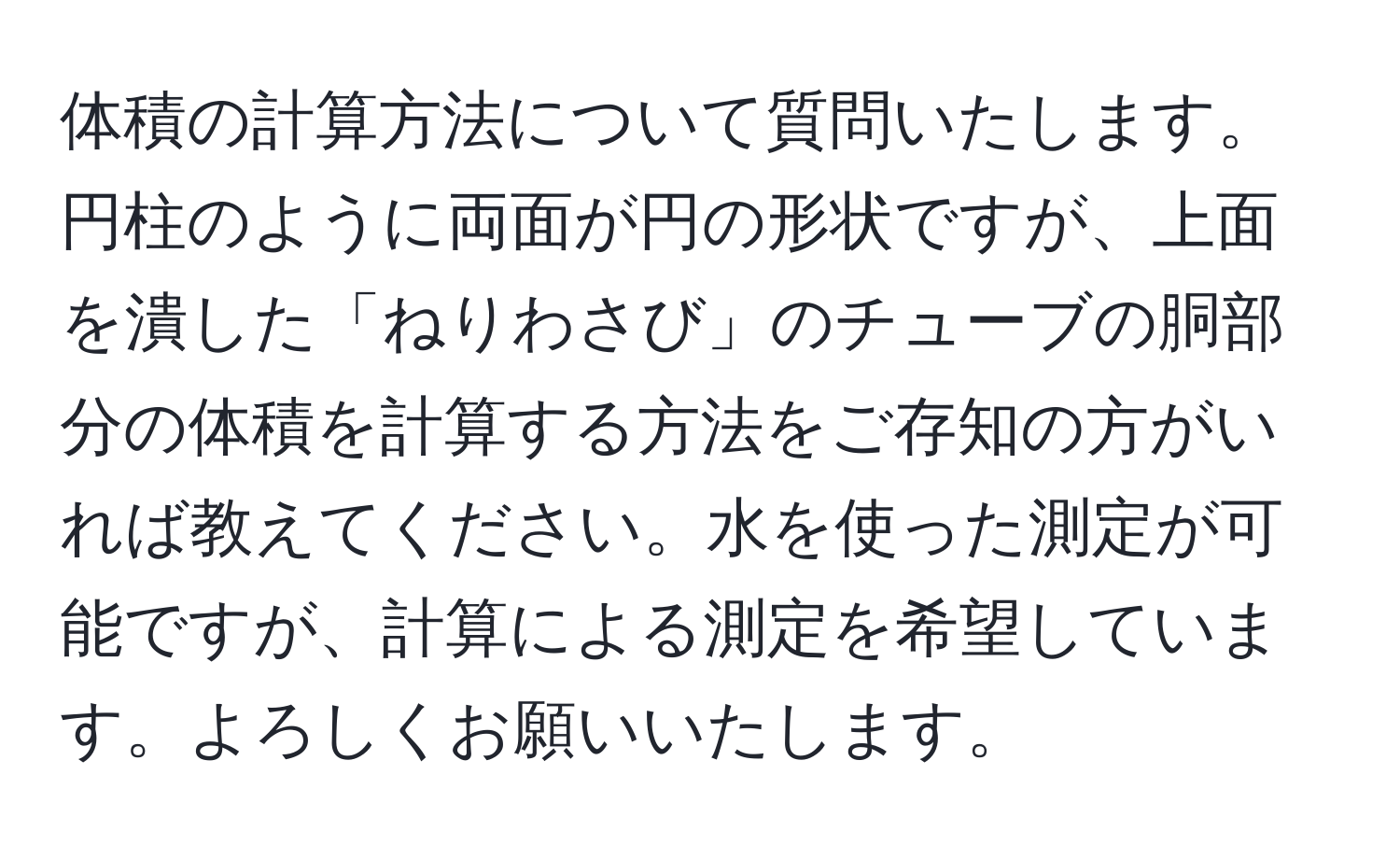 体積の計算方法について質問いたします。円柱のように両面が円の形状ですが、上面を潰した「ねりわさび」のチューブの胴部分の体積を計算する方法をご存知の方がいれば教えてください。水を使った測定が可能ですが、計算による測定を希望しています。よろしくお願いいたします。