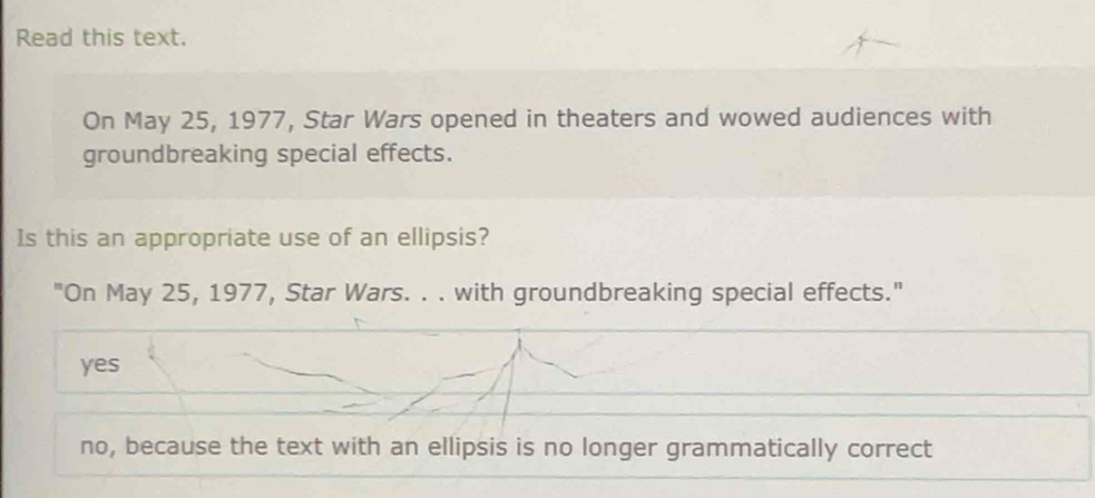 Read this text.
On May 25, 1977, Star Wars opened in theaters and wowed audiences with
groundbreaking special effects.
Is this an appropriate use of an ellipsis?
"On May 25, 1977, Star Wars. . . with groundbreaking special effects."
yes
no, because the text with an ellipsis is no longer grammatically correct