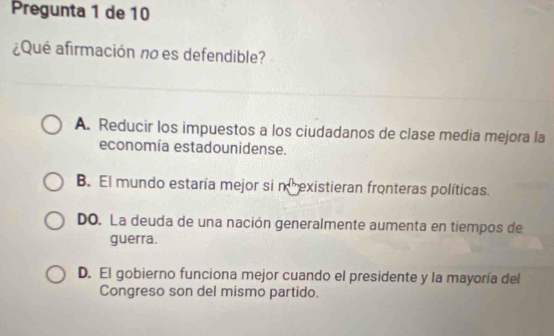 Pregunta 1 de 10
¿Qué afirmación no es defendible?
A. Reducir los impuestos a los ciudadanos de clase media mejora la
economía estadounidense.
B. El mundo estaría mejor si nexistieran fronteras políticas.
DO. La deuda de una nación generalmente aumenta en tiempos de
guerra.
D. El gobierno funciona mejor cuando el presidente y la mayoría del
Congreso son del mismo partido.