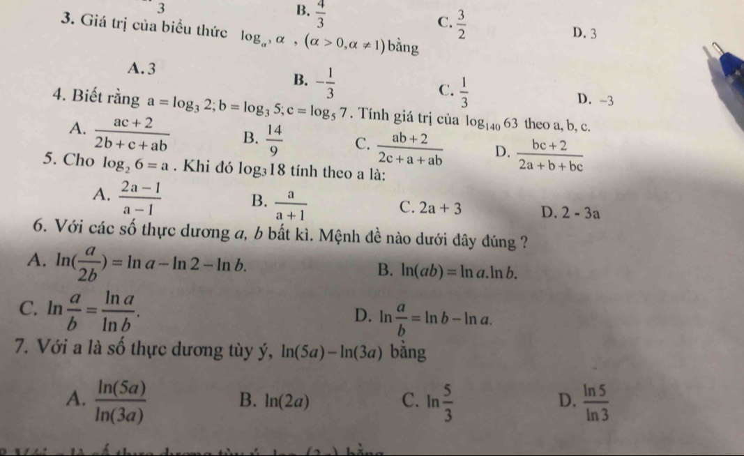 □  3
B.  4/3 
C.  3/2 
3. Giá trị của biểu thức log _alpha , alpha , (alpha >0,alpha != 1) bằng
D. 3
A. 3
B. - 1/3 
C.  1/3 
D. -3
4. Biết x ng ga=log _32; b=log _35; c=log _57. Tính giá trị của log _14063 theo a, b, c.
A.  (ac+2)/2b+c+ab  B.  14/9  C.  (ab+2)/2c+a+ab  D.  (bc+2)/2a+b+bc 
5. Cho log _26=a. Khi đó log _318 tính theo a là:
A.  (2a-1)/a-1 
B.  a/a+1 
C. 2a+3
D. 2-3a
6. Với các số thực dương a, b bất kì. Mệnh đề nào dưới đây đúng ?
A. ln ( a/2b )=ln a-ln 2-ln b.
B. ln (ab)=ln a.ln b.
C. ln  a/b = ln a/ln b .
D. ln  a/b =ln b-ln a. 
7. Với a là số thực dương tùy ý, ln (5a)-ln (3a) bằng
A.  ln (5a)/ln (3a)  ln  5/3   ln 5/ln 3 
B. ln (2a) C. D.