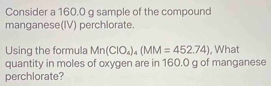 Consider a 160.0 g sample of the compound 
manganese(IV) perchlorate. 
Using the formula Mn(ClO_4)_4(MM=452.74) , What 
quantity in moles of oxygen are in 160.0 g of manganese 
perchlorate?