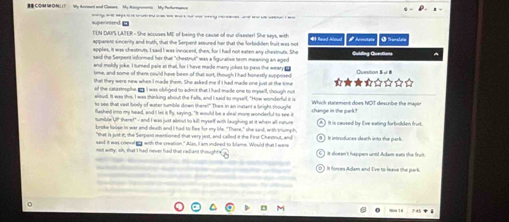 DR COMMONLIT My Account and Classes My Assignments My Performance
sny, she sajs ih s brdered oat be work fut out iny hereaker, Jne wit be usefur I will
superintend
TEN DAYS LATER - She accuses ME of being the cause of our disaster! She says, with ◀ Read Aloud # Annotats
apparent sincerity and truth, that the Serpent assured her that the forbidden fruit was not O Translate
apples, it was chestnuts. I said I was innocent, then, for I had not eaten any chestnuts. She
said the Serpent informed her that "chestnut" was a figurative term meaning an aged Guiding Questions
and moldy joke. I turned pale at that, for I have made many jokes to pass the weary _ Question 5 of 8
tme, and some of them could have been of that sort, though I had honestly supposed
that they were new when I made them. She asked me if I had made one just at the time
of the catastrophe. n I was obliged to admit that I had made one to myself, though not
aloud. It was this. I was thinking about the Falls, and I said to myself, "How wonderful it is
to see that vast body of water tumble down there!" Then in an instant a bright thought Which statement does NOT describe the major
flashed into my head, and I let it fly, saying, "It would be a deal more wonderful to see it change in the park?
tumble UP there!" - and I was just about to kill myself with laughing at it when all nature A ) It is caused by Eve eating forbidden fruit.
broke loose in war and death and I had to fee for my life. "There," she said, with triumph,
"that is just it; the Serpent mentioned that very jest, and called it the First Chestnut, and B It introduces death into the park.
said it was coeval a with the creation." Alas, I am indeed to blame. Would that I were
not witty; oh, that I had never had that radiant thought! C) It doesn't happen until Adam eats the fruit.
D It forces Adam and Eve to leave the park.
Nov 14 7:45