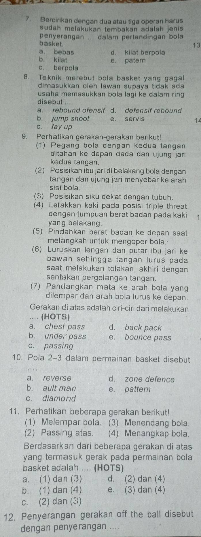 Bercirikan dengan dua atau tiga operan harus
sudah melakukan tembakan adalah jenis 
penyerangan ... dalam pertandingan bola
basket. 13
a. bebas d. kilat berpola
b. kilat e patern
c. berpola
8. Teknik merebut bola basket yang gagal
dimasukkan oleh lawan supaya tidak ada
usaha memasukkan bola lagi ke dalam ring
disebut ....
a. rebound ofensif d. defensif rebound
b. jump shoot e. servis
14
c. lay up
9. Perhatikan gerakan-gerakan berikut!
(1) Pegang bola dengan kedua tangan
ditahan ke depan clada dan ujung jari
kedua tangan.
(2) Posisikan ibu jari di belakang bola dengan
tangan dan ujung jari menyebar ke arah
sisi bola.
(3) Posisikan siku dekat dengan tubuh.
(4) Letakkan kaki pada posisi triple threat
dengan tumpuan berat badan pada kaki 1
yang belakang.
(5) Pindahkan berat badan ke depan saat
melangkah untuk mengoper bola.
(6) Luruskan lengan dan putar ibu jari ke
bawah sehingga tangan lurus pada
saat melakukan tolakan, akhiri dengan
sentakan pergelangan tangan.
(7) Pandangkan mata ke arah bola yang
dilempar dan arah bola lurus ke depan.
Gerakan di atas adalah ciri-ciri dari melakukan
.. (HOTS)
a. chest pass d. back pack
b. under pass e. bounce pass
c. passing
10. Pola 2-3 dalam permainan basket disebut
a. reverse d. zone defence
b. ault man e. pattern
c. diamond
11. Perhatikan beberapa gerakan berikut!
(1) Melempar bola. (3) Menendang bola.
(2) Passing atas. (4) Menangkap bola.
Berdasarkan dari beberapa gerakan di atas
yang termasuk gerak pada permainan bola
basket adalah .... (HOTS)
a. (1) dan (3) d. (2) dan (4)
b. (1) dan (4) e. (3) dan (4)
c. (2) dan (3)
12. Penyerangan gerakan off the ball disebut
dengan penyerangan ....