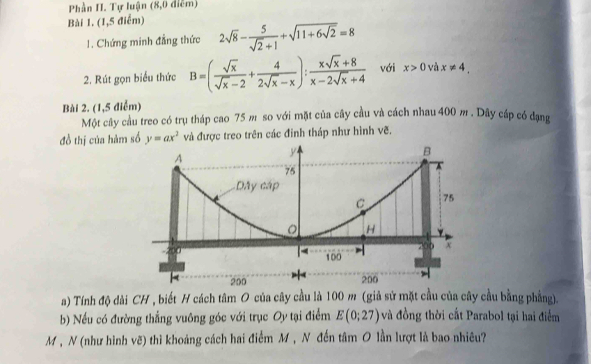 Phần H. Tự luận (8,0 điễm) 
Bài 1. (1,5 điểm) 
1. Chứng minh đẳng thức 2sqrt(8)- 5/sqrt(2)+1 +sqrt(11+6sqrt 2)=8
2. Rút gọn biểu thức B=( sqrt(x)/sqrt(x)-2 + 4/2sqrt(x)-x ): (xsqrt(x)+8)/x-2sqrt(x)+4  với x>0 và x!= 4. 
Bài 2. (1,5 điểm) 
Một cây cầu treo có trụ tháp cao 75 m so với mặt của cây cầu và cách nhau 400 m. Dây cáp có đạng 
đồ thị của hàm số y=ax^2 và được treo trên các đỉnh tháp như hình vẽ. 
a) Tính độ dài CH , biết H cách tâm O của cây cầu là 100 m (giả sử mặt cầu của cây cầu bằng phẳng). 
b) Nếu có đường thẳng vuông góc với trục Oy tại điểm E(0;27) và đồng thời cắt Parabol tại hai điểm 
M , N (như hình vẽ) thì khoảng cách hai điểm M , N đến tâm O lần lượt là bao nhiêu?