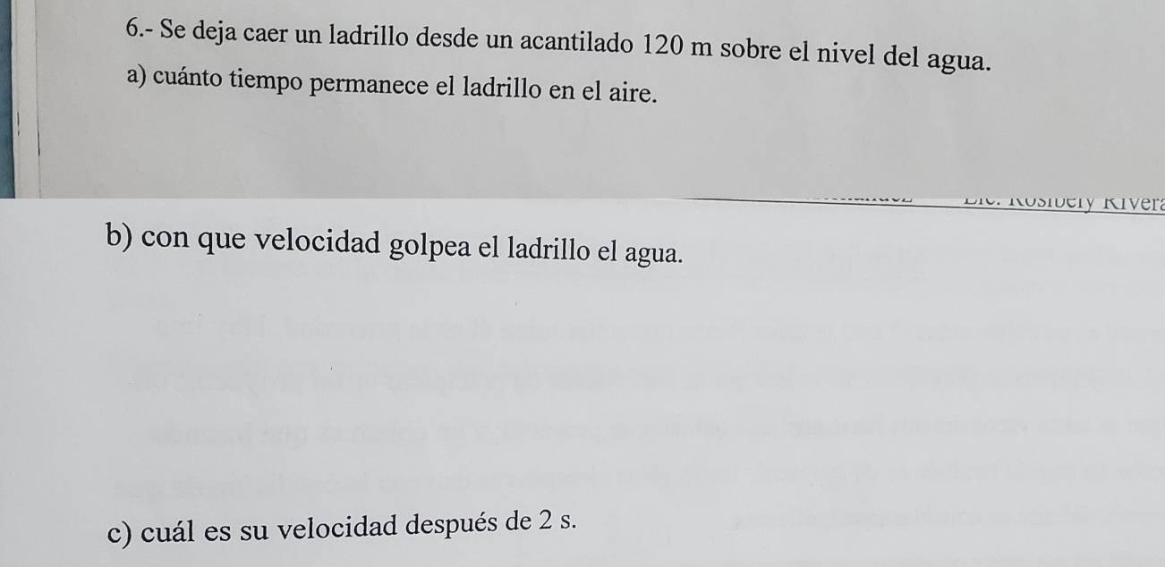 6.- Se deja caer un ladrillo desde un acantilado 120 m sobre el nivel del agua. 
a) cuánto tiempo permanece el ladrillo en el aire. 
Rosibery Kivera 
b) con que velocidad golpea el ladrillo el agua. 
c) cuál es su velocidad después de 2 s.