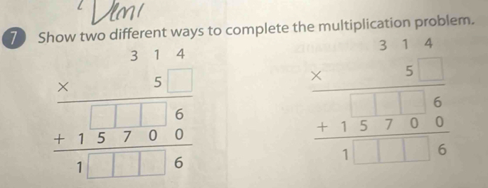 Show two different ways to complete the multiplication problem.
beginarrayr 314 * 5 hline 1□ 6 +15700 hline 1□ □ 6endarray
beginarrayr 314 * 5 hline 15encloselongdiv 7016 15encloselongdiv 6endarray