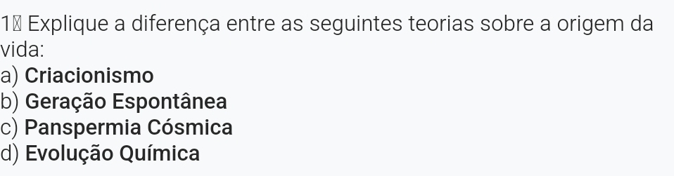 1ª Explique a diferença entre as seguintes teorias sobre a origem da
vida:
a) Criacionismo
b) Geração Espontânea
c) Panspermia Cósmica
d) Evolução Química