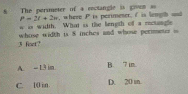 The perimeter of a rectangle is given as
P=2l+2w , where P is perimeter, f is lengh and
w is width. What is the length of a rectangle
whose width is 8 inches and whose perimeter ts
3 feet?
A. ~13 in. B. 7 in.
C. 10 in. D. 20 in.