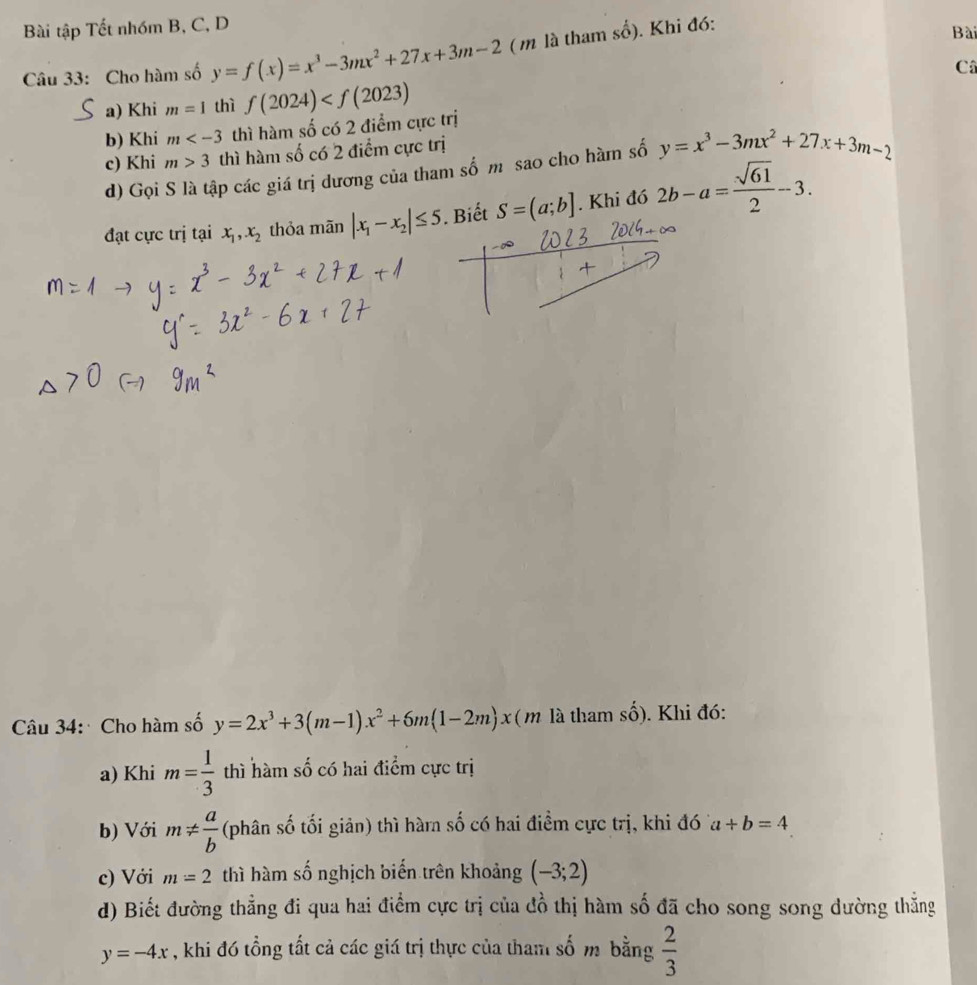 Bài tập Tết nhóm B, C, D Bài 
Câu 33: Cho hàm số y=f(x)=x^3-3mx^2+27x+3m-2 ( m là tham shat o). Khi đó: 
a) Khi m=1 thì f(2024) C 
b) Khi m thì hàm số có 2 điểm cực trị 
c) Khi m>3 thì hàm số có 2 điểm cực trị 
d) Gọi S là tập các giá trị dương của tham số m sao cho hàm số y=x^3-3mx^2+27x+3m-2
đạt cực trị tại x_1,x_2 thỏa mãn |x_1-x_2|≤ 5. Biết S=(a;b]. Khi đó 2b-a= sqrt(61)/2 -3. 
Câu 34: Cho hàm số y=2x^3+3(m-1)x^2+6m(1-2m)x (m là tham số). Khi đó: 
a) Khi m= 1/3  thì hàm số có hai điểm cực trị 
b) Với m!=  a/b  (phân số tối giản) thì hàrn số có hai điểm cực trị, khi đó a+b=4
c) Với m=2 thì hàm số nghịch biến trên khoảng (-3;2)
d) Biết đường thẳng đi qua hai điểm cực trị của đồ thị hàm số đã cho song song dường thẳng
y=-4x , khi đó tổng tất cả các giá trị thực của tham số m bằng  2/3 