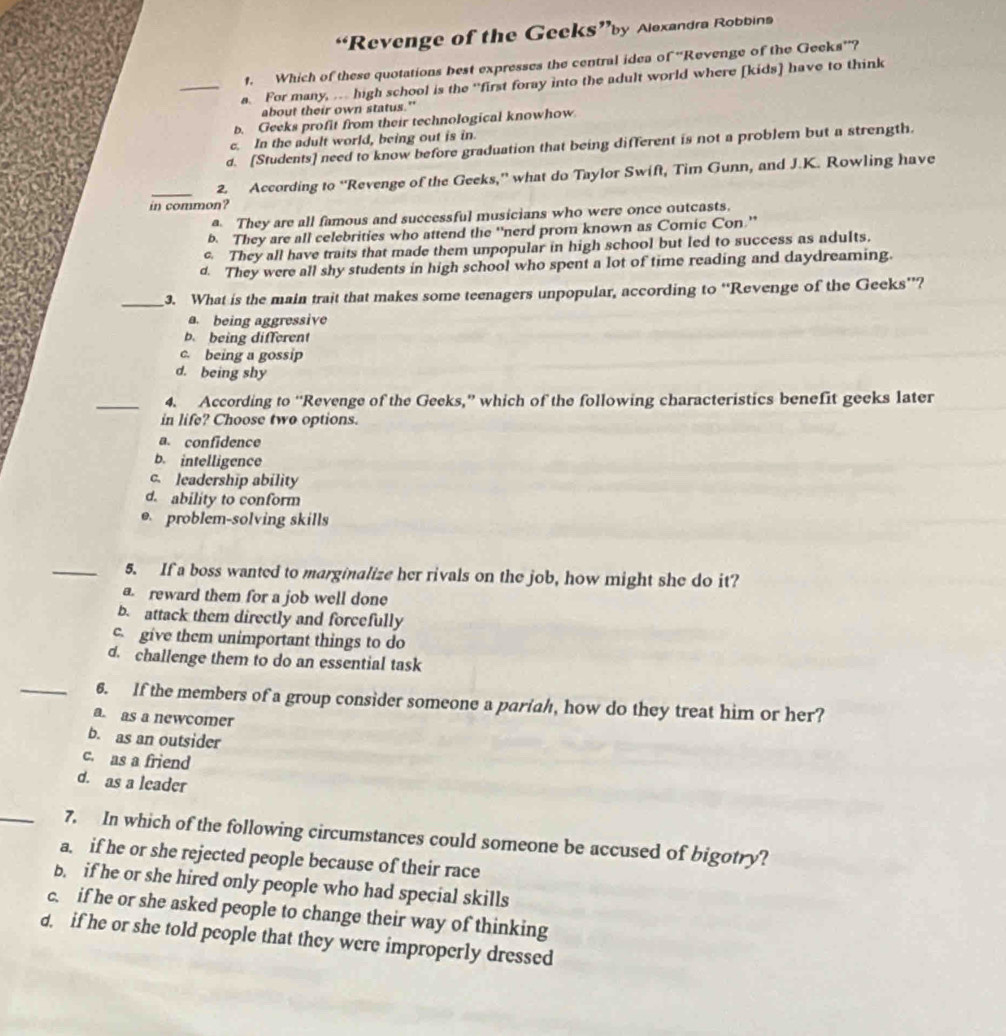 “Revenge of the Geeks”by Alexandra Robbins
1. Which of these quotations best expresses the central idea of “Revenge of the Geeks''?
_a. For many, … high school is the “first foray into the adult world where [kids] have to think
about their own status."
b. Geeks profit from their technological knowhow
c. In the adult world, being out is in.
d. [Students] need to know before graduation that being different is not a problem but a strength.
_2. According to “Revenge of the Geeks,” what do Taylor Swift, Tim Gunn, and J.K. Rowling have
in common?
a. They are all famous and successful musicians who were once outcasts.
b. They are all celebrities who attend the “nerd prom known as Comic Con.”
They all have traits that made them unpopular in high school but led to success as adults.
d. They were all shy students in high school who spent a lot of time reading and daydreaming.
_3. What is the main trait that makes some teenagers unpopular, according to “Revenge of the Geeks”?
a. being aggressive
b. being different
c. being a gossip
d. being shy
_4. According to “Revenge of the Geeks,” which of the following characteristics benefit geeks later
in life? Choose two options.
a. confidence
b. intelligence
c. leadership ability
d. ability to conform
e. problem-solving skills
_5. If a boss wanted to marginalize her rivals on the job, how might she do it?
a. reward them for a job well done
b. attack them directly and forcefully
c. give them unimportant things to do
d. challenge them to do an essential task
_6. If the members of a group consider someone a paríah, how do they treat him or her?
a. as a newcomer
b. as an outsider
c. as a friend
d. as a leader
_7. In which of the following circumstances could someone be accused of bigotry?
a. if he or she rejected people because of their race
b. if he or she hired only people who had special skills
c. if he or she asked people to change their way of thinking
d. if he or she told people that they were improperly dressed