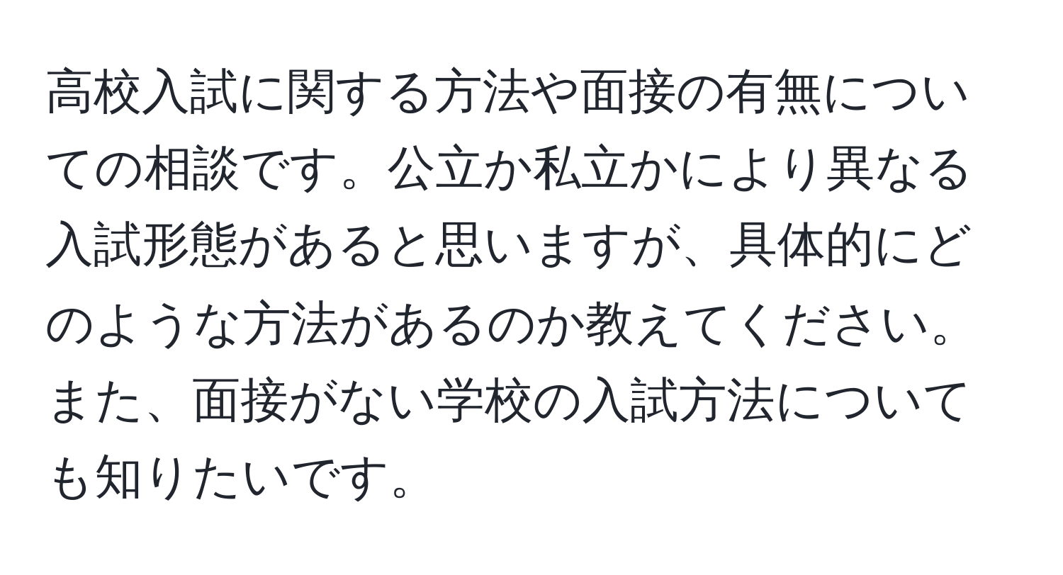 高校入試に関する方法や面接の有無についての相談です。公立か私立かにより異なる入試形態があると思いますが、具体的にどのような方法があるのか教えてください。また、面接がない学校の入試方法についても知りたいです。