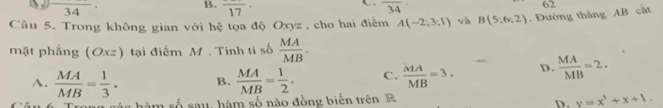 34
B. frac 17· overline 34
Câu 5. Trong không gian với hệ tọa độ Oxyz , cho hai điểm A(-2;3;1) và B(5;6;2). Đường thắng AB cất 62
mặt phẳng (Oxz) tại điểm M. Tính tỉ số  MA/MB .
A.  MA/MB = 1/3 . B.  MA/MB = 1/2 . C.  MA/MB =3. D.  MA/MB =2. 
úc hàm số sau, hàm số nào đồng biến trên R
D. y=x^3+x+1.