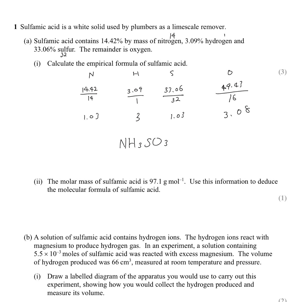 Sulfamic acid is a white solid used by plumbers as a limescale remover. 
(a) Sulfamic acid contains 14.42% by mass of nitrogen, 3.09% hydrogen and
33.06% sulfur. The remainder is oxygen. 
32 
(i) C 
(3) 
(ii) The molar mass of sulfamic acid is 97.1gmol^(-1). Use this information to deduce 
the molecular formula of sulfamic acid. 
(1) 
(b) A solution of sulfamic acid contains hydrogen ions. The hydrogen ions react with 
magnesium to produce hydrogen gas. In an experiment, a solution containing
5.5* 10^(-3) moles of sulfamic acid was reacted with excess magnesium. The volume 
of hydrogen produced was 66cm^3 , measured at room temperature and pressure. 
(i) Draw a labelled diagram of the apparatus you would use to carry out this 
experiment, showing how you would collect the hydrogen produced and 
measure its volume. 
(2)