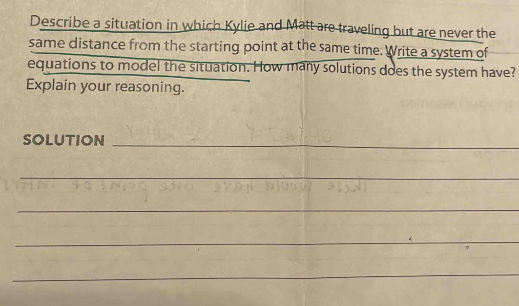 Describe a situation in which Kylie and Matt are traveling but are never the 
same distance from the starting point at the same time. Write a system of 
equations to model the situation. How many solutions does the system have? 
Explain your reasoning. 
SOLUTION_ 
_ 
_ 
_ 
_