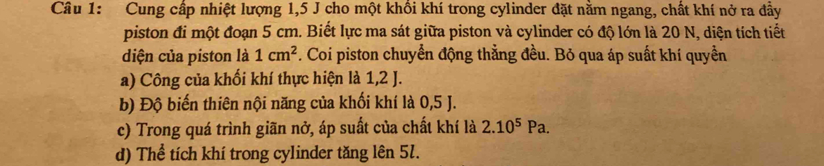 Cung cấp nhiệt lượng 1, 5 J cho một khồi khí trong cylinder đặt nằm ngang, chất khí nở ra đầy 
piston đi một đoạn 5 cm. Biết lực ma sát giữa piston và cylinder có độ lớn là 20 N, diện tích tiết 
diện của piston là 1cm^2. Coi piston chuyển động thẳng đều. Bỏ qua áp suất khí quyền 
a) Công của khổi khí thực hiện là 1, 2 J. 
b) Độ biến thiên nội năng của khối khí là 0,5 J. 
c) Trong quá trình giãn nở, áp suất của chất khí là 2.10^5Pa. 
d) Thể tích khí trong cylinder tăng lên 5l.