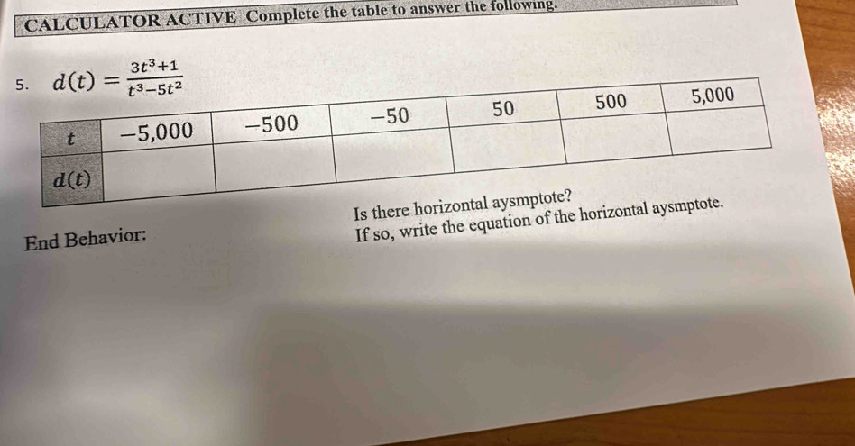 CALCULATOR ACTIVE Complete the table to answer the following.
d(t)= (3t^3+1)/t^3-5t^2 
End Behavior: Is there 
If so, write the equation of the horizonta