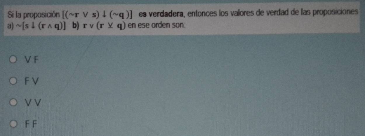 Si la proposición [(sim rvee s)downarrow (sim q)] es verdadera, entonces los valores de verdad de las proposiciones
a) sim [sdownarrow (rwedge q)] b) rvee (r_ vee q) en ese orden son:
VF
F V
V V
F F