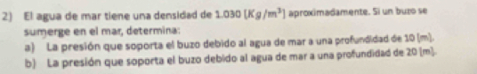 El agua de mar tiene una densidad de 1.030[Kg/m^3] aproximadamente. Si un buzo se 
sumerge en el mar, determina: 
a) La presión que soporta el buzo debido al agua de mar a una profundidad de 10 (m). 
b) La presión que soporta el buzo debido al agua de mar a una profundidad de 20 (m].