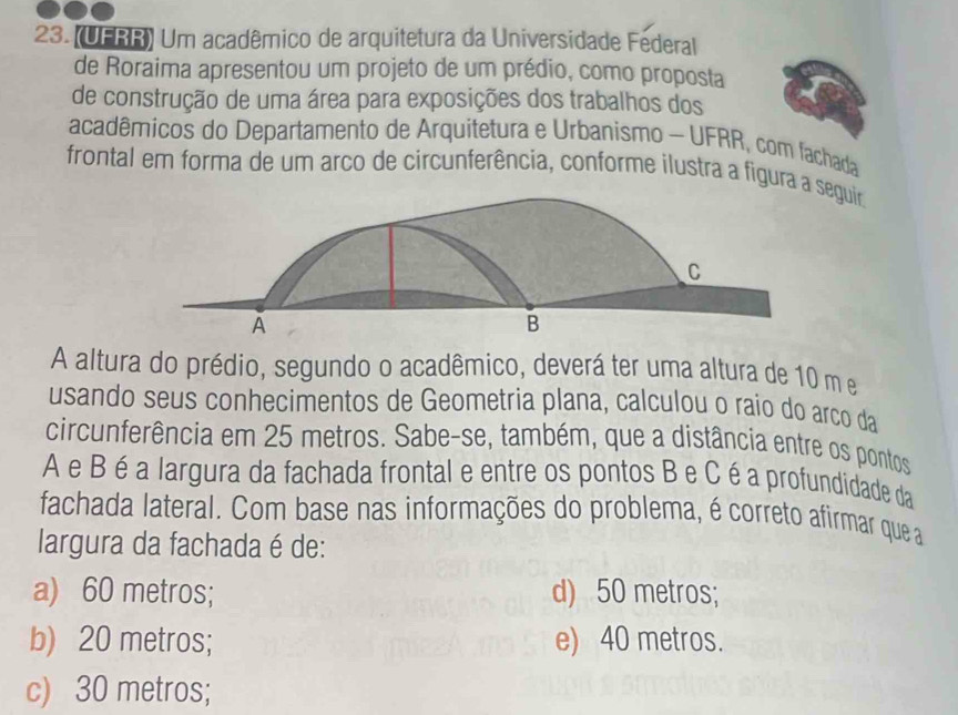 (UFRR) Um acadêmico de arquitetura da Universidade Federal
de Roraima apresentou um projeto de um prédio, como proposta
de construção de uma área para exposições dos trabalhos dos
acadêmicos do Departamento de Arquitetura e Urbanismo - UFRR, com fachada
frontal em forma de um arco de circunferência, conforme ilustra a figura a eguir
A altura do prédio, segundo o acadêmico, deverá ter uma altura de 10 m e
usando seus conhecimentos de Geometria plana, calculou o raío do arco da
circunferência em 25 metros. Sabe-se, também, que a distância entre os pontos
A e B é a largura da fachada frontal e entre os pontos B e C é a profundidade da
fachada lateral. Com base nas informações do problema, é correto afirmar que a
largura da fachada é de:
a) 60 metros; d) 50 metros;
b) 20 metros; e) 40 metros.
c) 30 metros;