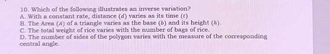 Which of the following illustrates an inverse variation?
A. With a constant rate, distance (d) varies as its time (t)
B. The Area (A) of a triangle varies as the base (b) and its height (h).
C. The total weight of rice varies with the number of bags of rice.
D. The number of sides of the polygon varies with the measure of the corresponding
central angle.