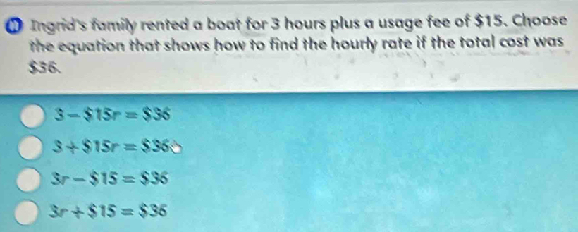 Ingrid's family rented a boat for 3 hours plus a usage fee of $15. Choose
the equation that shows how to find the hourly rate if the total cost was
$36.
3-$15r=$36
3+$15r=$36
3r-$15=$36
3r+$15=$36